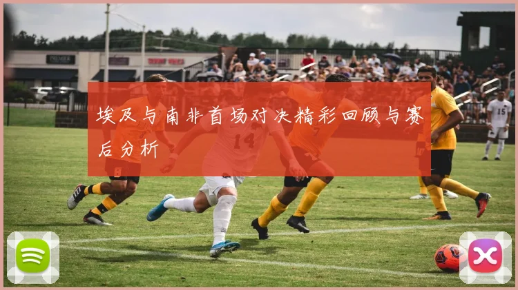 埃及与南非首场对决精彩回顾与赛后分析
