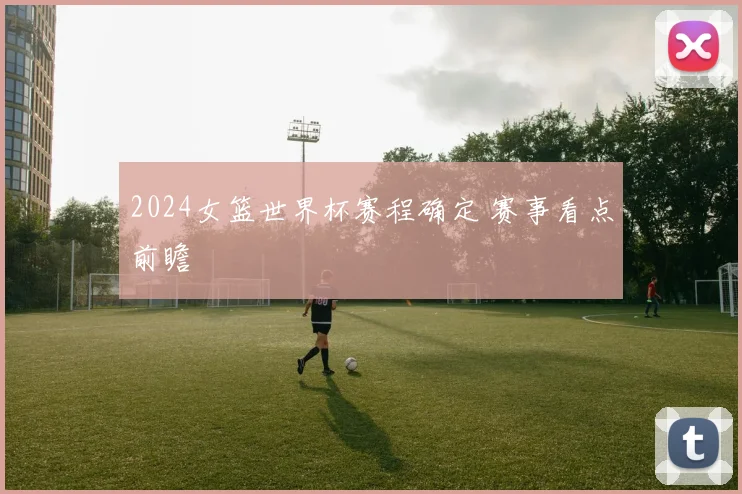 2024女篮世界杯赛程确定 赛事看点前瞻