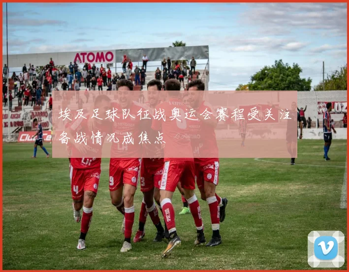 埃及足球队征战奥运会赛程受关注备战情况成焦点